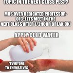 Burn | SUMDIP-MAAM CAN WE HAVE THIS TOPIC IN THE NEXT CLASS PLS?? MRS.OVER DEDICATED PROFESSOR- OFC..LETS MEET IN THE NEXT CLASS AFTER 1/2HOUR BREAK.OK! *EVERYONE TO THEMSELVES | image tagged in burn | made w/ Imgflip meme maker