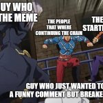 Jojo gang beating up | THE GUY WHO MADE THE MEME; THE GUY THAT STARTED THE CHAIN; THE PEOPLE THAT WHERE CONTINUING THE CHAIN; GUY WHO JUST WANTED TO MAKE A FUNNY COMMENT BUT BREAKED THE CHAIN | image tagged in jojo gang beating up,jojo's bizarre adventure,funny,imgflip users,imgflip | made w/ Imgflip meme maker