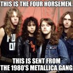 Metallica | THIS IS THE FOUR HORSEMEN. THIS IS SENT FROM THE 1980'S METALLICA GANG | image tagged in metallica | made w/ Imgflip meme maker