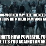 one man vs army | A CO-WORKER MAY FEEL THE NEED TO RECRUIT OTHERS INTO THEIR CAMPAIGN AGAINST YOU. THAT'S HOW POWERFUL YOU ARE. IT'S YOU AGAINST AN ARMY. | image tagged in one man vs army | made w/ Imgflip meme maker