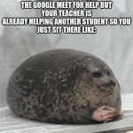 welp | WHEN YOU JOIN ONTO THE GOOGLE MEET FOR HELP BUT
YOUR TEACHER IS ALREADY HELPING ANOTHER STUDENT SO YOU
JUST SIT THERE LIKE: | image tagged in seal waiting,memes | made w/ Imgflip meme maker