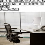 Empty Desk | ME: I HAD THE PERFECT TEACHER AT SCHOOL TODAY!
MY FRIEND: THE PERFECT TEACHER DOESN’T EXIST.
ME: EXACTLY.
THE PERFECT TEACHER: | image tagged in empty desk | made w/ Imgflip meme maker