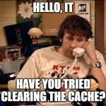 IT Crowd | HELLO, IT; HAVE YOU TRIED CLEARING THE CACHE? | image tagged in it crowd | made w/ Imgflip meme maker
