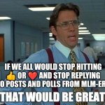 THAT WOULD BE GREAT 3 text lines | IF WE ALL WOULD STOP HITTING 👍 OR ❤️ AND STOP REPLYING TO POSTS AND POLLS FROM MLM-ERS | image tagged in that would be great 3 text lines,anti-mlm memes,anti mlm memes,anti mlm,anti-mlm | made w/ Imgflip meme maker