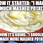 Bowl of Mashed Potatoes | HOW IT STARTED: "I MADE TOO MUCH MASHED POTATOES"; HOW IT'S GOING: "I SHOULD HAVE MADE MORE MASHED POTATOES" | image tagged in bowl of mashed potatoes | made w/ Imgflip meme maker