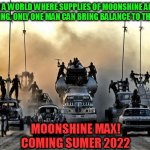 Moonshine Max! | IN A WORLD WHERE SUPPLIES OF MOONSHINE ARE DWINDLING, ONLY ONE MAN CAN BRING BALANCE TO THE FORCE! MOONSHINE MAX!
COMING SUMER 2022 | image tagged in mad max vehicles | made w/ Imgflip meme maker