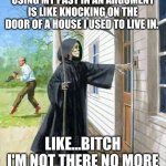 death knocking on door | USING MY PAST IN AN ARGUMENT IS LIKE KNOCKING ON THE DOOR OF A HOUSE I USED TO LIVE IN. LIKE...BITCH I'M NOT THERE NO MORE | image tagged in death knocking on door | made w/ Imgflip meme maker