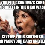 Maxine Waters | YOU PUT GRANDMA'S CAST IRON SKILLET IN THE DISH WASHER! GIVE ME YOUR SOUTHERN CARD PACK YOUR BAGS AND LEAVE! | image tagged in angry maxine waters | made w/ Imgflip meme maker