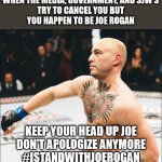 Everyone Tries to Cancel Joe Rogan But Fails | WHEN THE MEDIA, GOVERNMENT, AND SJW'S
TRY TO CANCEL YOU BUT
YOU HAPPEN TO BE JOE ROGAN; KEEP YOUR HEAD UP JOE
DON'T APOLOGIZE ANYMORE
#ISTANDWITHJOEROGAN | image tagged in joe rogan mcgregor | made w/ Imgflip meme maker