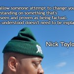 Logic and understanding | Don't allow someone attempt to change your
 understanding on something that's easily seen and proven as being factual. 
What's understood doesn't need to be explained. Nick Taylor IV | image tagged in nick taylor torque gear,logic,understanding,common sense | made w/ Imgflip meme maker