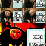 from a meme i made | YOU MAKE THE MEME AND POST IT; YOU HAVE A MEME IDEA; IT'S POORLY EDITED; IT'S POORLY EDITED; PEOPLE LIKE IT ANYWAYS | image tagged in gru's plan succeeds | made w/ Imgflip meme maker