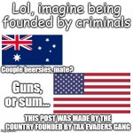 This post was made by the American gang #America > Australia | Lol, imagine being founded by criminals; Couple beersies, mate? Guns, or sum... THIS POST WAS MADE BY THE COUNTRY FOUNDED BY TAX EVADERS GANG | image tagged in this post was made by the gang | made w/ Imgflip meme maker