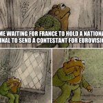 According to the wiki page, France announced that they will hold a NF but on a TBC date because of the delay because of JESC | ME WAITING FOR FRANCE TO HOLD A NATIONAL FINAL TO SEND A CONTESTANT FOR EUROVISION | image tagged in sad frog,memes,eurovision,france,singer | made w/ Imgflip meme maker