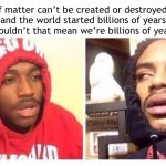 Confusing… | If matter can’t be created or destroyed, and the world started billions of years ago, wouldn’t that mean we’re billions of years old? | image tagged in hits blunt | made w/ Imgflip meme maker