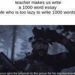 Tehee | teacher makes us write a 1000 word essay
Me who is too lazy to write 1000 words:; I have sent the prisoner to the prison for his imprisonment | image tagged in bravo six going dark | made w/ Imgflip meme maker
