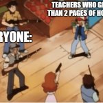 teachers | TEACHERS WHO GIVE MORE THAN 2 PAGES OF HOMEWORK:; EVERYONE: | image tagged in ash ketchum gets guns pointed at him | made w/ Imgflip meme maker