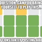 Stop The Wordle | QUESTION: CAN YOU BRING YOURSELF TO PLAY THIS... WITHOUT CONSTANTLY POSTING ABOUT THIS? | image tagged in wordle | made w/ Imgflip meme maker