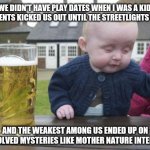 Back in my day | WE DIDN'T HAVE PLAY DATES WHEN I WAS A KID. OUR PARENTS KICKED US OUT UNTIL THE STREETLIGHTS CAME ON; AND THE WEAKEST AMONG US ENDED UP ON UNSOLVED MYSTERIES LIKE MOTHER NATURE INTENDED | image tagged in drunk kid,memes,funny,fun | made w/ Imgflip meme maker