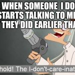 Behold the i dont care inator | ME WHEN SOMEONE  I DON'T KNOW STARTS TALKING TO ME ABOUT WHAT THEY DID EARLIER THAT DAY | image tagged in behold the i dont care inator | made w/ Imgflip meme maker