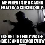 FBI OPEN UP | ME WHEN I SEE A GACHA HEATER/ A CURSED SHIP:; FBI: GET THE HOLY WATER, AND BIBLE AND BLEACH EVERYONE | image tagged in fbi open up | made w/ Imgflip meme maker