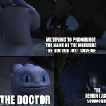 title | ME TRYING TO PRONOUNCE THE NAME OF THE MEDICINE THE DOCTOR JUST GAVE ME THE DOCTOR THE DEMON I JUST SUMMONED | image tagged in how to train your dragon 3 | made w/ Imgflip meme maker