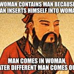 Putting the MAN in WOMAN, just as nature intended | WOMAN CONTAINS MAN BECAUSE MAN INSERTS HIMSELF INTO WOMAN; MAN COMES IN WOMAN, LATER DIFFERENT MAN COMES OUT | image tagged in ancient chinese wisdom | made w/ Imgflip meme maker