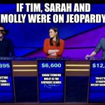 The Jeopardy Fans In My School
#CHA | IF TIM, SARAH AND MOLLY WERE ON JEOPARDY; SARAH THINKING MOLLY IS THE JEOPARDY GENIUS; TIM GETTING THE LITERATURE AND HISTORY ANSWERS RIGHT; MOLLY GETTING EVERYTHING RIGHT (OF COURSE) | image tagged in holzhauer_jeopardy | made w/ Imgflip meme maker