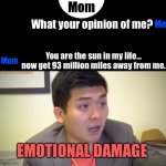 Emotional Damage | Mom; Me; What your opinion of me? You are the sun in my life… now get 93 million miles away from me. Mom; EMOTIONAL DAMAGE | image tagged in emotional damage | made w/ Imgflip meme maker