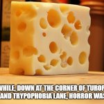 Swiss Cheese | MEANWHILE, DOWN AT THE CORNER OF TUROPHOBIA AVENUE AND TRYPOPHOBIA LANE, HORROR WAS AFOOT. | image tagged in swiss cheese | made w/ Imgflip meme maker