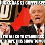 When Starbucks has a special | STARBUCKS HAS $2 COFFEE SPECIAL? LETS ALL GO TO STARBUCKS AND WE'LL TAPE THIS SHOW TOMORROW! | image tagged in bob barker | made w/ Imgflip meme maker