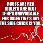 Valentine | ROSES ARE RED
VIOLETS ARE BLUE
IF HE'S UNAVAILABLE FOR VALENTINE'S DAY
THE SIDE CHICK IS YOU. | image tagged in valentine | made w/ Imgflip meme maker