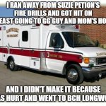 SP FA hospitals/ambulances | I RAN AWAY FROM SUZIE PETION'S FIRE DRILLS AND GOT HIT ON I-90EAST GOING TO GG GUY AND MOM'S HOUSE! AND I DIDN'T MAKE IT BECAUSE I WAS HURT AND WENT TO BCH LONGWOOD! | image tagged in ambulance,autism | made w/ Imgflip meme maker
