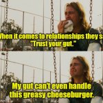 Blind faith. | When it comes to relationships they say,
"Trust your gut." My gut can't even handle this greasy cheeseburger. | image tagged in memes,first world stoner problems,funny memes | made w/ Imgflip meme maker
