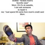 me and little brother be like | My little brother: *brokes mom's favorite vase*
Mom: Oh it's ok sweetie, I can ask someone to repair it.
me: *Just spend 50 cents from mom's credit card
Mom:; I will send u to Jesus | image tagged in steven he i will send you to jesus,little brother,memes | made w/ Imgflip meme maker