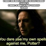 Them teacher's know what I mean ;) | STUDENT: HOW MANY YEARS HAVE YOU BEEN TEACHING?
TEACHER: 10
STUDENT: 10 WHAT? 10 CARS? 10 APPLES?
TEACHER: | image tagged in how dare you use my own spells against me potter | made w/ Imgflip meme maker