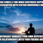 Inspirational Man | THERE COMES A TIME WHEN CONTINUED SUPPORT OF AND ASSOCIATION WITH CERTAIN INDIVIDUALS OR GROUPS; IRREPARABLY DAMAGES YOUR OWN REPUTATION AND YOUR RELATIONSHIPS WITH YOUR FRIENDS AND FAMILY. | image tagged in inspirational man | made w/ Imgflip meme maker