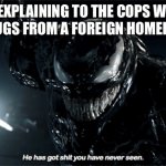 Venom He has got shit you have never seen | ME EXPLAINING TO THE COPS WHY I TOOK DRUGS FROM A FOREIGN HOMELESS MAN: | image tagged in venom he has got shit you have never seen,venom,marvel,drugs | made w/ Imgflip meme maker