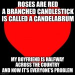 but seriously, happy valentine's day everyone! | ROSES ARE RED
A BRANCHED CANDLESTICK IS CALLED A CANDELABRUM; MY BOYFRIEND IS HALFWAY ACROSS THE COUNTRY
AND NOW IT'S EVERYONE'S PROBLEM | image tagged in heart | made w/ Imgflip meme maker