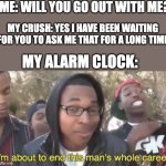 Alarm | ME: WILL YOU GO OUT WITH ME? MY CRUSH: YES I HAVE BEEN WAITING FOR YOU TO ASK ME THAT FOR A LONG TIME MY ALARM CLOCK: | image tagged in i m about to end this man s whole career,memes,funny,unfunny | made w/ Imgflip meme maker
