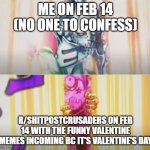 Literally, the banner is just Multverse Valentine | ME ON FEB 14 (NO ONE TO CONFESS); R/SHITPOSTCRUSADERS ON FEB 14 WITH THE FUNNY VALENTINE MEMES INCOMING BC IT'S VALENTINE'S DAY | image tagged in tusk opens love train,jojo's bizarre adventure,memes,reddit | made w/ Imgflip meme maker