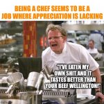 I've seen enough of Ramsey to know you better not become a chef unless you love cooking...and abuse. | BEING A CHEF SEEMS TO BE A JOB WHERE APPRECIATION IS LACKING; "I'VE EATEN MY OWN SHIT AND IT TASTES BETTER THAN YOUR BEEF WELLINGTON!" | image tagged in gordon ramsey meme,jobs,chef | made w/ Imgflip meme maker