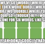 Wordle | SO WE'VE GOT WORDLE WHERE YOU SOLVE FOR A WORD, DORDLE WHERE YOU SOLVE FOR TWO, QUORDLE WHERE YOU SOLVE FOR FOUR, SO I THOUGHT HEY I WONDER  | image tagged in wordle | made w/ Imgflip meme maker