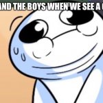 Nervous | ME AND THE BOYS WHEN WE SEE A GIRL | image tagged in what did he sayy- | made w/ Imgflip meme maker
