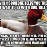Everyone wins when you murder the incorrigibly misguided | WHEN SOMEONE TELLS YOU THEY CAN'T WAIT TO BE WITH GOD, KILL THEM IF HE EXISTS THEY'LL BE WHERE HE IS, IF HE DOESN'T
EXIST THEY'LL BE WHERE H | image tagged in memes,malicious advice mallard | made w/ Imgflip meme maker