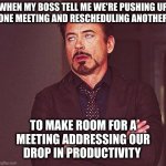 As long as the person signing my checks is happy, I'm happy. I suffer no delusions that my contributions add value to anything | WHEN MY BOSS TELL ME WE'RE PUSHING UP
ONE MEETING AND RESCHEDULING ANOTHER TO MAKE ROOM FOR A
MEETING ADDRESSING OUR
DROP IN PRODUCTIVITY | image tagged in robert downey jr annoyed | made w/ Imgflip meme maker