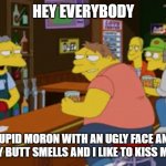 Moe Tavern Prank Call | HEY EVERYBODY; IM A STUPID MORON WITH AN UGLY FACE AND A BIG BUTT AND MY BUTT SMELLS AND I LIKE TO KISS MY OWN BUTT | image tagged in moe tavern prank call | made w/ Imgflip meme maker