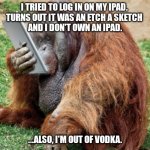 orangutan | I TRIED TO LOG IN ON MY IPAD. 
TURNS OUT IT WAS AN ETCH A SKETCH 
AND I DON'T OWN AN IPAD. ...ALSO, I'M OUT OF VODKA. | image tagged in orangutan | made w/ Imgflip meme maker