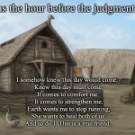 The hour before the judgment day | It was the hour before the judgment day; I somehow knew this day would come.  
Knew this day must come.
It comes to comfort me. 
It comes to strengthen me.
Earth wants me to stop running,
She wants to heal both of us,
And so do I. This is a true friend.. | image tagged in memes | made w/ Imgflip meme maker