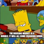 News flash, it's not | THE HOUSING MARKET IS A BUBBLE. IT WILL ALL COME CRASHING DOWN. | image tagged in say the line bart,housing,house,bubble | made w/ Imgflip meme maker