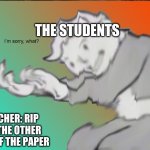 Its not working | THE STUDENTS; TEACHER: RIP OFF THE OTHER SIDE OF THE PAPER | image tagged in im sorry what | made w/ Imgflip meme maker